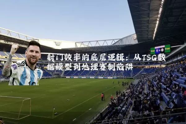 射门效率的底层逻辑:从TSG数据模型到地理赛制陷阱