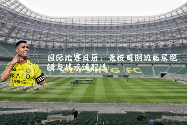 国际比赛日历:竞技周期的底层逻辑与战术适配性