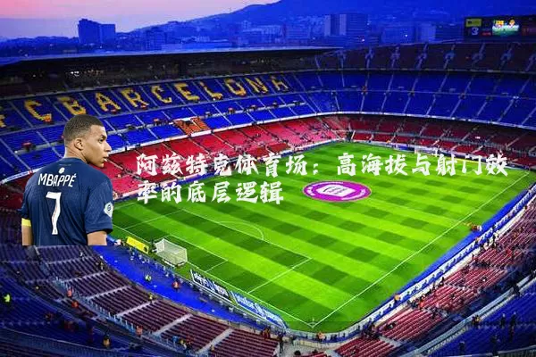 阿兹特克体育场:高海拔与射门效率的底层逻辑