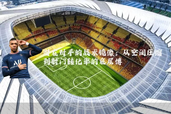 潜在对手的战术镜像:从空间压缩到射门转化率的底层博弈